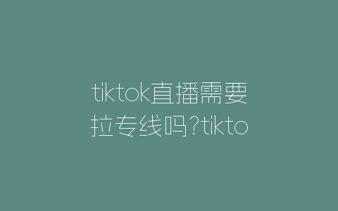 tiktok跨境直播专线_跨境直播_海外跨境直播-新闻-TikTok直播专线网络 原生ip节点 独享海外原生IP直播加速 TikTok出海专用网络